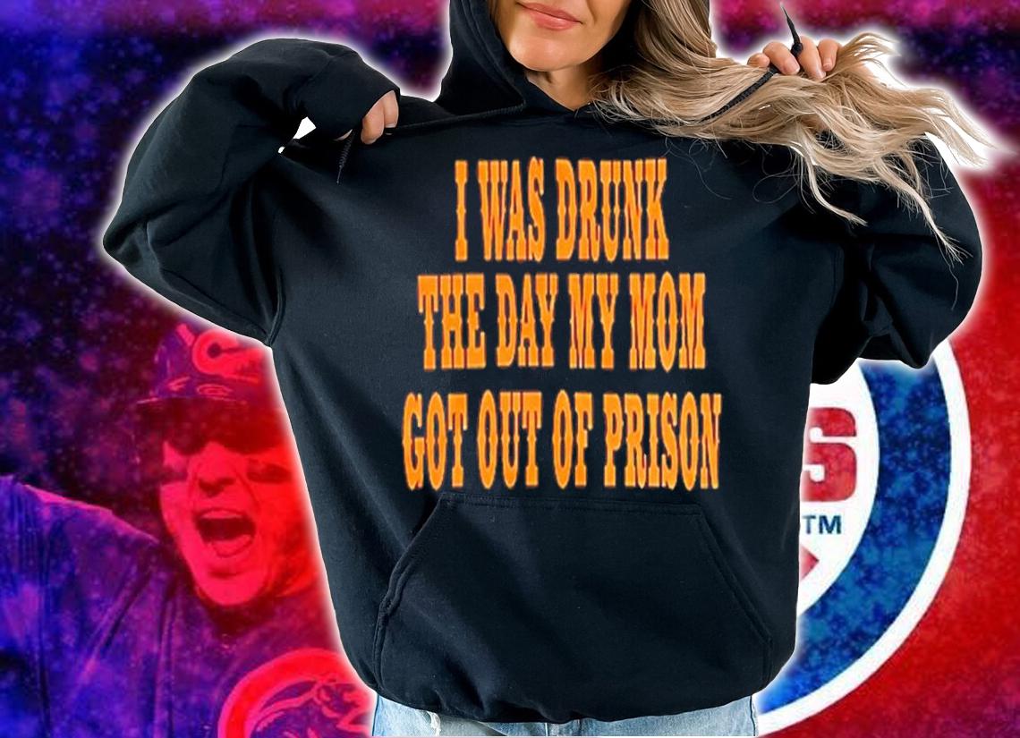 I Was Drunk The Day My Mom Got Out Of Prison Shirt t-shirt hoodie